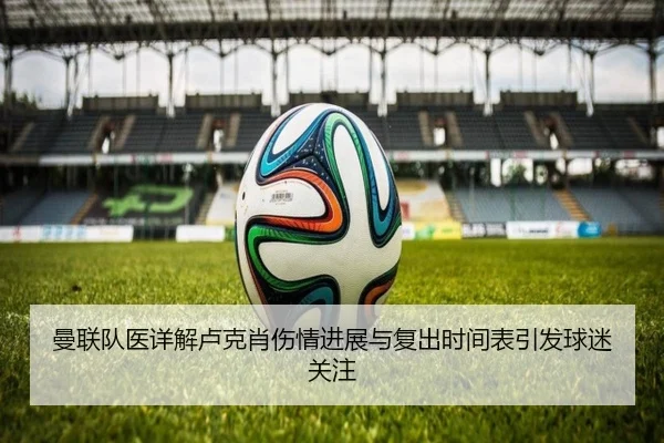 曼联队医详解卢克肖伤情进展与复出时间表引发球迷关注